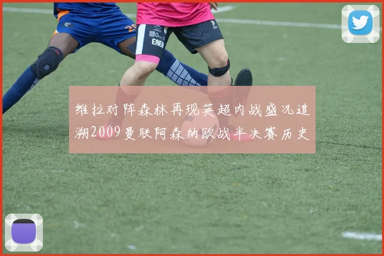维拉对阵森林再现英超内战盛况追溯2009曼联阿森纳欧战半决赛历史