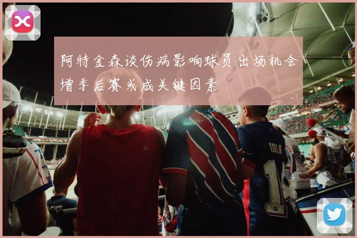 阿特金森谈伤病影响球员出场机会增季后赛或成关键因素